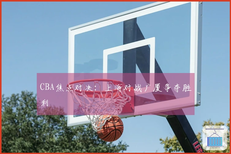 CBA焦点对决：上海对战广厦争夺胜利